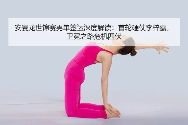 安赛龙世锦赛男单签运深度解读：首轮硬仗李梓嘉，卫冕之路危机四伏