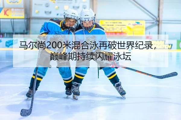 马尔尚200米混合泳再破世界纪录，巅峰期持续闪耀泳坛